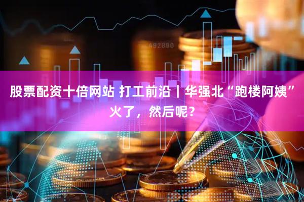 股票配资十倍网站 打工前沿｜华强北“跑楼阿姨”火了，然后呢？