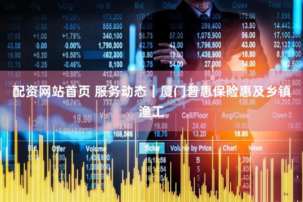 配资网站首页 服务动态｜厦门普惠保险惠及乡镇渔工