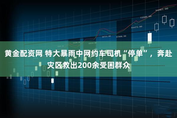 黄金配资网 特大暴雨中网约车司机“停单”，奔赴灾区救出200余受困群众