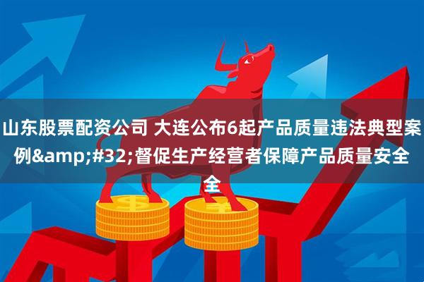 山东股票配资公司 大连公布6起产品质量违法典型案例&#32;督促生产经营者保障产品质量安全