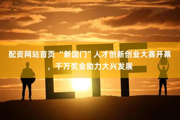 配资网站首页 “新国门”人才创新创业大赛开幕，千万奖金助力大兴发展