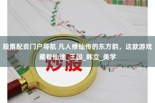 股票配资门户导航 凡人修仙传的东方韵，这款游戏藏着仙途_三国_韩立_美学