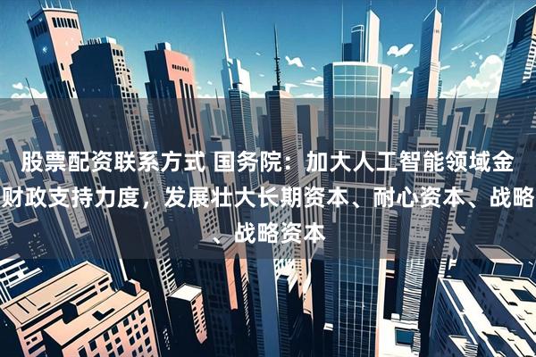 股票配资联系方式 国务院：加大人工智能领域金融和财政支持力度，发展壮大长期资本、耐心资本、战略资本
