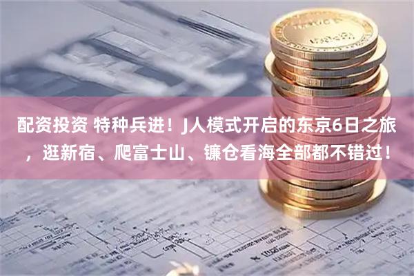 配资投资 特种兵进！J人模式开启的东京6日之旅，逛新宿、爬富士山、镰仓看海全部都不错过！