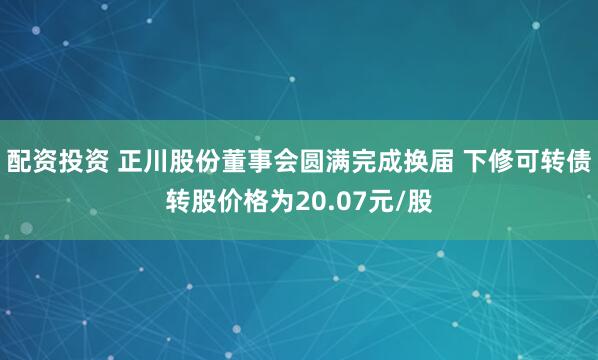 配资投资 正川股份董事会圆满完成换届 下修可转债转股价格为20.07元/股